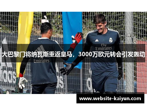 大巴黎门将纳瓦斯重返皇马，3000万欧元转会引发轰动
