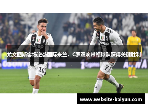 尤文图斯客场逆袭国际米兰，C罗双响带领球队获得关键胜利