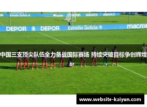 中国三支顶尖队伍全力备战国际赛场 持续突破目标争创辉煌