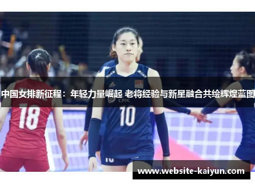 中国女排新征程：年轻力量崛起 老将经验与新星融合共绘辉煌蓝图