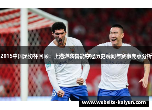 2015中国足协杯回顾：上港逆袭鲁能夺冠历史瞬间与赛事亮点分析